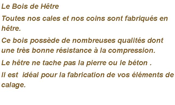 Zone de Texte: Le Bois de HtreToutes nos cales et nos coins sont fabriqus en htre. Ce bois possde de nombreuses qualits dont une trs bonne rsistance  la compression. Le htre ne tache pas la pierre ou le bton .Il est  idal pour la fabrication de vos lments de calage.